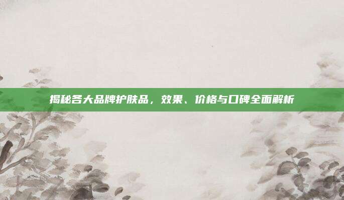 揭秘各大品牌护肤品，效果、价格与口碑全面解析