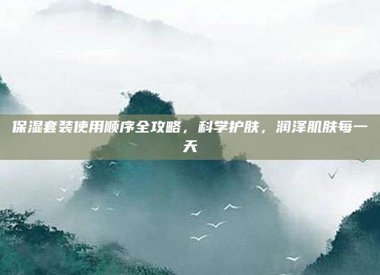 保湿套装使用顺序全攻略,科学护肤,润泽肌肤每一天