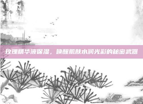 玫瑰精华液保湿，唤醒肌肤水润光彩的秘密武器