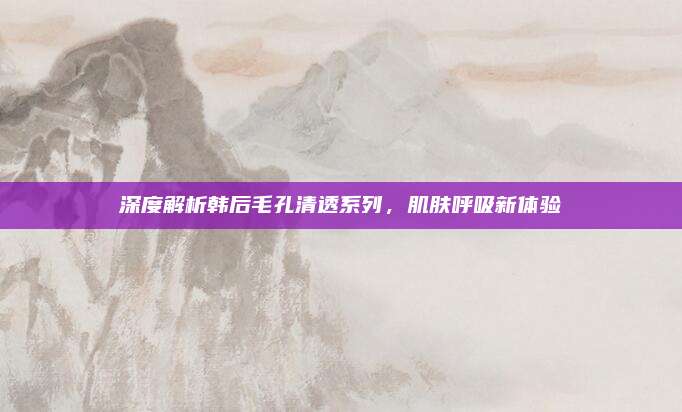 深度解析韩后毛孔清透系列，肌肤呼吸新体验