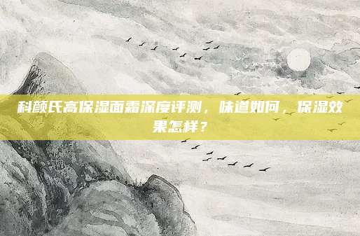 科颜氏高保湿面霜深度评测,味道如何,保湿效果怎样?