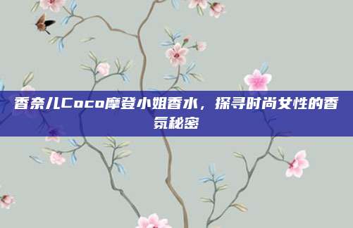 香奈儿Coco摩登小姐香水,探寻时尚女性的香氛秘密