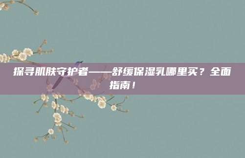 探寻肌肤守护者——舒缓保湿乳哪里买?全面指南!