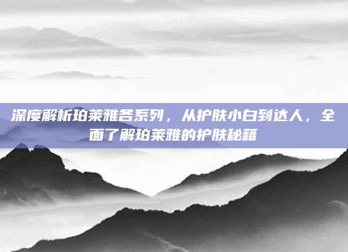 深度解析珀莱雅各系列，从护肤小白到达人，全面了解珀莱雅的护肤秘籍