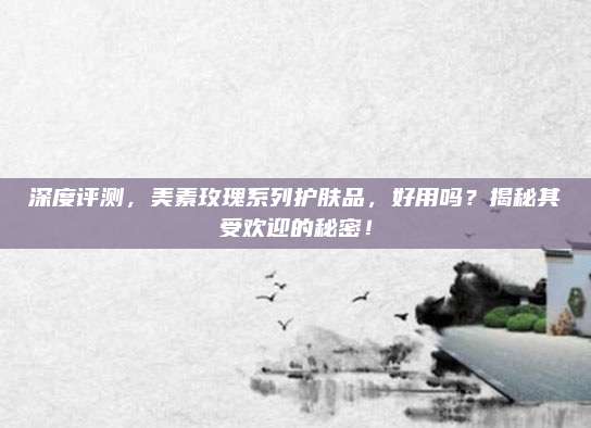 深度评测，美素玫瑰系列护肤品，好用吗？揭秘其受欢迎的秘密！
