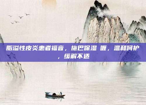 脂溢性皮炎患者福音，施巴保湿啫喱，温和呵护，缓解不适