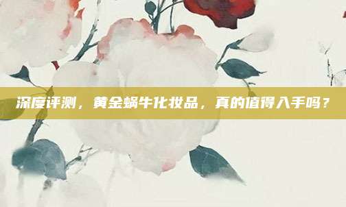 深度评测，黄金蜗牛化妆品，真的值得入手吗？