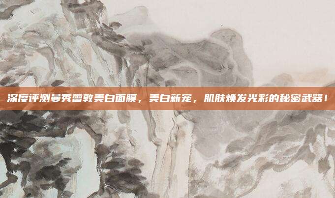 深度评测曼秀雷敦美白面膜，美白新宠，肌肤焕发光彩的秘密武器！