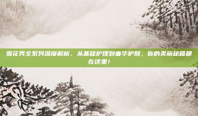 雪花秀全系列深度解析，从基础护理到奢华护肤，你的美丽秘籍都在这里！