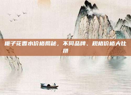 栀子花香水价格揭秘，不同品牌、规格价格大比拼