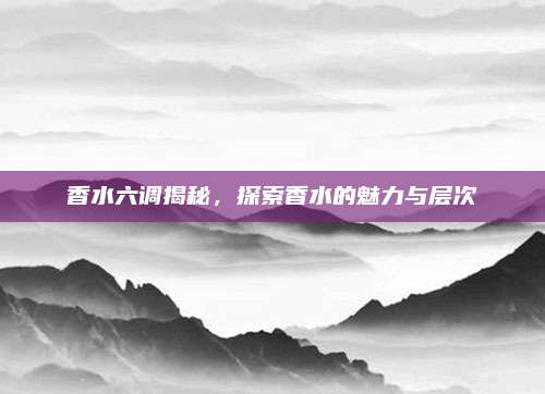 香水六调揭秘，探索香水的魅力与层次