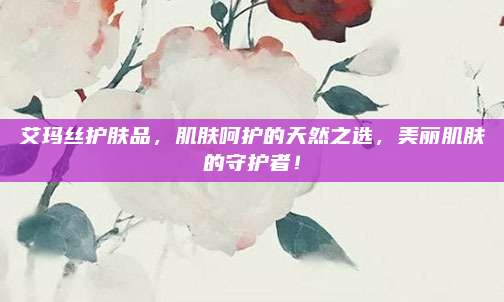 艾玛丝护肤品，肌肤呵护的天然之选，美丽肌肤的守护者！
