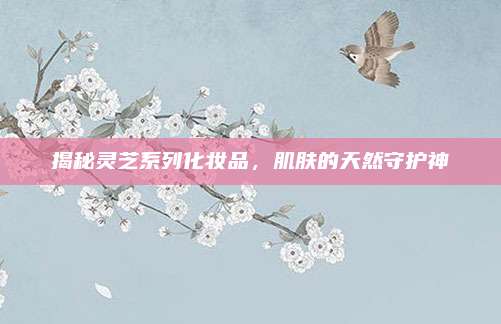 揭秘灵芝系列化妆品，肌肤的天然守护神