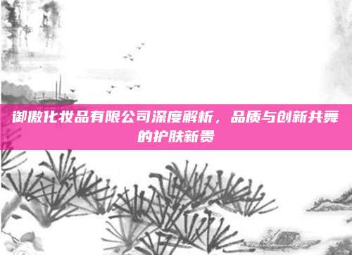 御傲化妆品有限公司深度解析，品质与创新共舞的护肤新贵