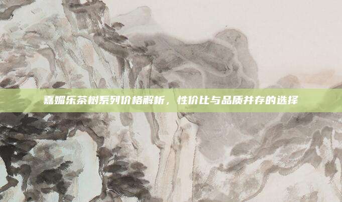 嘉媚乐茶树系列价格解析，性价比与品质并存的选择