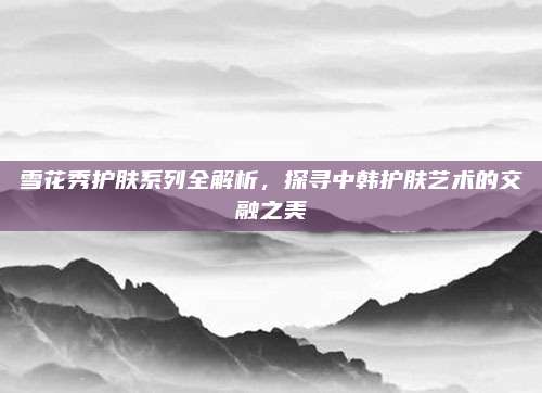 雪花秀护肤系列全解析，探寻中韩护肤艺术的交融之美