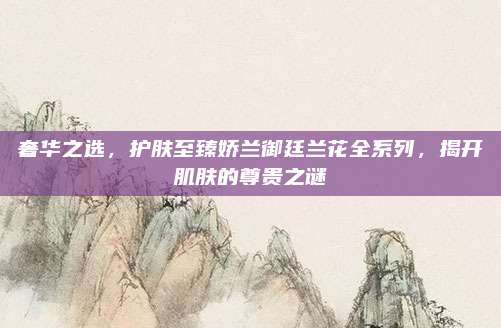 奢华之选，护肤至臻娇兰御廷兰花全系列，揭开肌肤的尊贵之谜