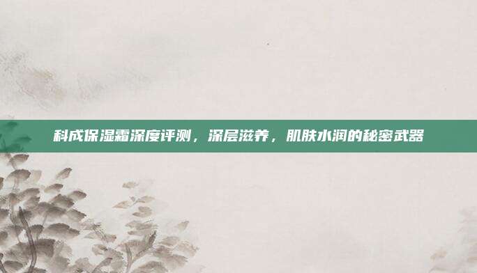 科成保湿霜深度评测,深层滋养,肌肤水润的秘密武器