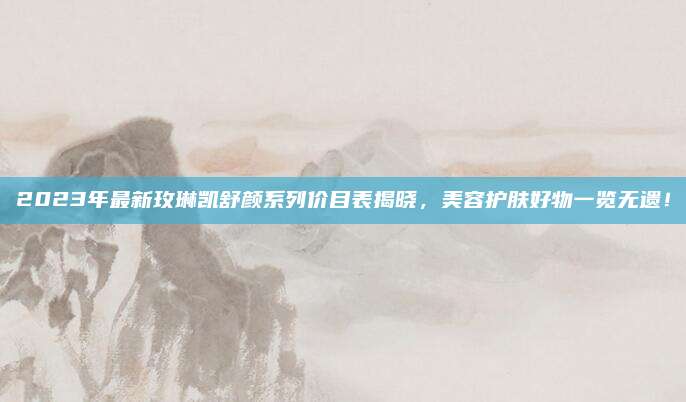 2023年最新玫琳凯舒颜系列价目表揭晓,美容护肤好物一览无遗!