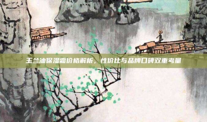 玉兰油保湿霜价格解析，性价比与品牌口碑双重考量