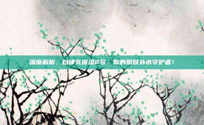 深度解析，自律乳保湿2号，你的肌肤补水守护者！