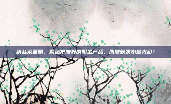 科丝莱面膜，揭秘护肤界的明星产品，肌肤焕发水嫩光彩！