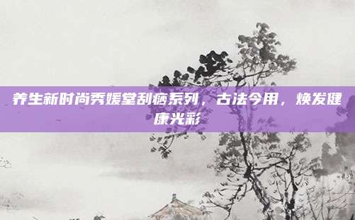 养生新时尚秀媛堂刮痧系列，古法今用，焕发健康光彩