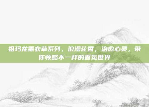 祖玛龙薰衣草系列,浪漫花香,治愈心灵,带你领略不一样的香氛世界