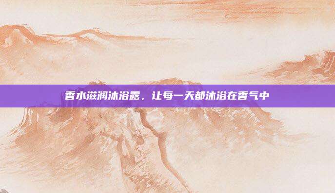 香水滋润沐浴露,让每一天都沐浴在香气中