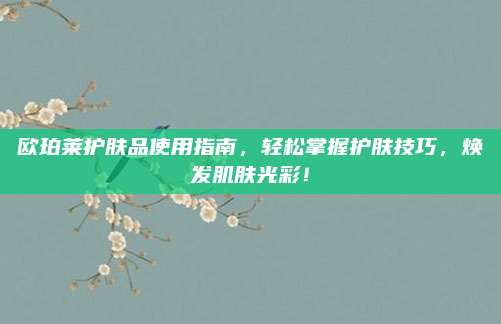 欧珀莱护肤品使用指南，轻松掌握护肤技巧，焕发肌肤光彩！