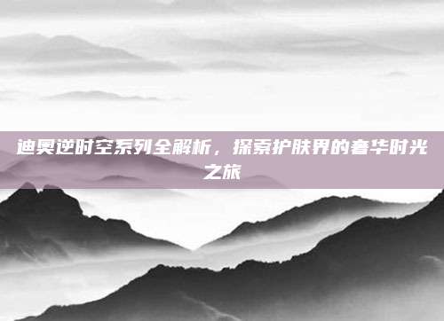 迪奥逆时空系列全解析,探索护肤界的奢华时光之旅