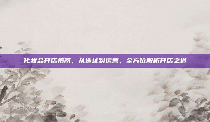 化妆品开店指南，从选址到运营，全方位解析开店之道