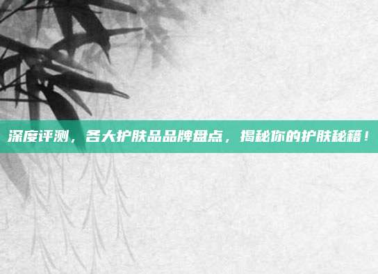 深度评测,各大护肤品品牌盘点,揭秘你的护肤秘籍!