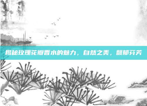 揭秘玫瑰花瓣香水的魅力,自然之美,馥郁芬芳