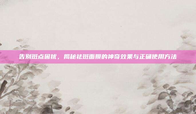 告别斑点困扰，揭秘祛斑面膜的神奇效果与正确使用方法