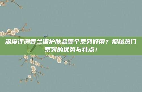 深度评测香兰阁护肤品哪个系列好用?揭秘热门系列的优势与特点!
