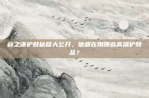 薛之谦护肤秘籍大公开,他都在用哪些高端护肤品?