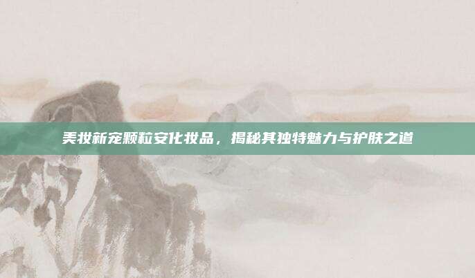 美妆新宠颗粒安化妆品，揭秘其独特魅力与护肤之道