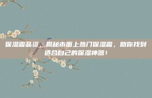 保湿霜品资，揭秘市面上热门保湿霜，助你找到适合自己的保湿神器！