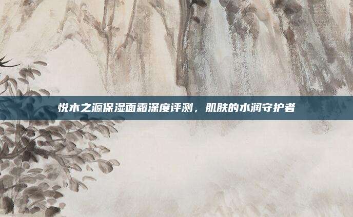 悦木之源保湿面霜深度评测,肌肤的水润守护者