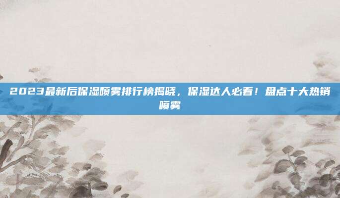 2023最新后保湿喷雾排行榜揭晓，保湿达人必看！盘点十大热销喷雾