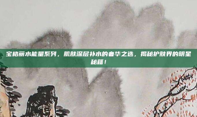 宝格丽水能量系列，肌肤深层补水的奢华之选，揭秘护肤界的明星秘籍！