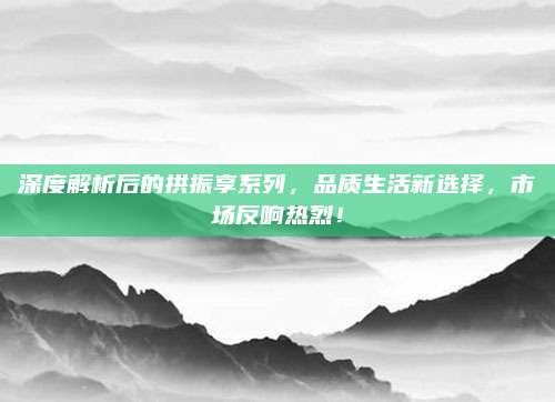 深度解析后的拱振享系列，品质生活新选择，市场反响热烈！