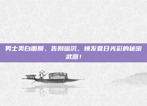 男士美白面膜,告别暗沉,焕发夏日光彩的秘密武器!