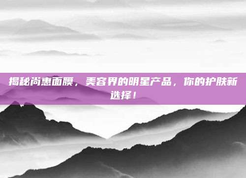 揭秘尚惠面膜，美容界的明星产品，你的护肤新选择！