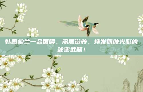韩国幽兰一品面膜，深层滋养，焕发肌肤光彩的秘密武器！