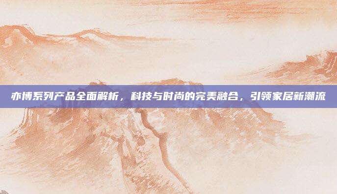 亦博系列产品全面解析,科技与时尚的完美融合,引领家居新潮流