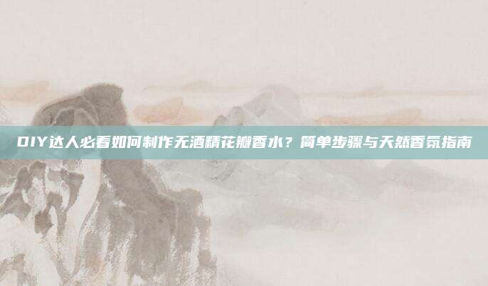 DIY达人必看如何制作无酒精花瓣香水？简单步骤与天然香氛指南