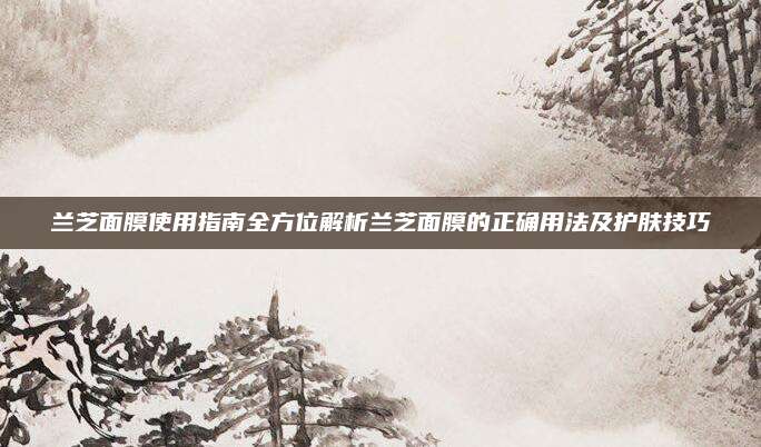 兰芝面膜使用指南全方位解析兰芝面膜的正确用法及护肤技巧