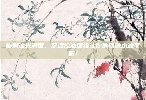 告别油光满面，保湿控油面霜让你的肌肤水油平衡！